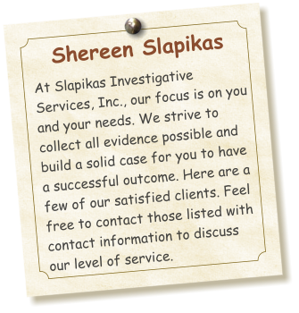 Shereen Slapikas  At Slapikas Investigative Services, Inc., our focus is on you and your needs. We strive to collect all evidence possible and  build a solid case for you to have a successful outcome. Here are a few of our satisfied clients. Feel free to contact those listed with contact information to discuss our level of service.