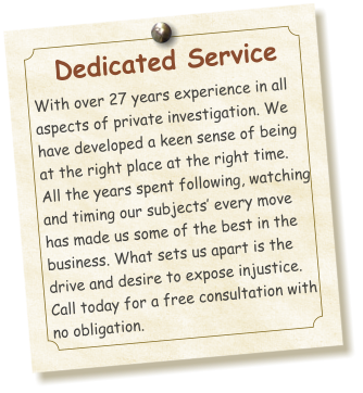 Dedicated Service  With over 27 years experience in all aspects of private investigation. We have developed a keen sense of being at the right place at the right time. All the years spent following, watching and timing our subjects’ every move has made us some of the best in the business. What sets us apart is the drive and desire to expose injustice. Call today for a free consultation with no obligation.